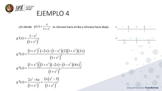 EJEMPLO 4
¿En dónde es cóncava hacia arriba y cóncava hacia abajo
2
( )
1
x
g x
x
=
+
( )
2
2
2
1
'( )
1
x
g x
x
−
=
+
( ) ( ) ( )( )( )( )
( )
2
2 2 2
4
2
1 2 1 2 1 2
''( )
1
x x x x x
g x
x
+ − − − +
=
+
( ) ( )( ) ( )( )
( )
2 2 2
4
2
1 1 2 1 4
''( )
1
x x x x x
g x
x
 
+ + − − −
 
=
+
( )
( )
( )
2
3
3 3
2 2
2 3
2 6
''( )
1 1
x x
x x
g x
x x
−
−
= =
+ +
 