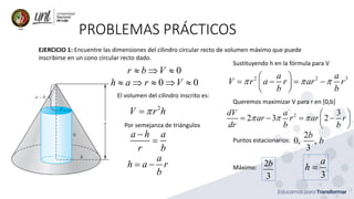 PROBLEMAS PRÁCTICOS
EJERCICIO 1: Encuentre las dimensiones del cilindro circular recto de volumen máximo que puede
inscribirse en un cono circular recto dado.
0
r b V
  
0 0
h a r V
    
El volumen del cilindro inscrito es:
2
V r h

=
Por semejanza de triángulos
a h a
r b
−
=
a
h a r
b
= −
Sustituyendo h en la fórmula para V
2 2 3
a a
V r a r ar r
b b
  
 
= − = −
 
 
Queremos maximizar V para r en [0,b]
2 3
2 3 2
dV a
ar r ar r
dr b b
  
 
= − = −
 
 
Puntos estacionarios:
2
0, ,
3
b
b
Máximo:
2
3
b
3
a
h =
 