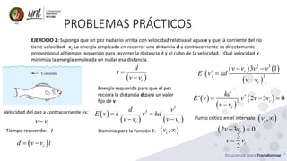 PROBLEMAS PRÁCTICOS
EJERCICIO 2: Suponga que un pez nada río arriba con velocidad relativa al agua v y que la corriente del río
tiene velocidad –vc La energía empleada en recorrer una distancia d a contracorriente es directamente
proporcional al tiempo requerido para recorrer la distancia d y el cubo de la velocidad. ¿Qué velocidad v
minimiza la energía empleada en nadar esa distancia.
Velocidad del pez a contracorriente es:
c
v v
−
Tiempo requerido: t
( )
c
d v v t
= −
( )
c
d
t
v v
=
−
Energía requerida para que el pez
recorra la distancia d para un valor
fijo de v
( )
( ) ( )
3
3
c c
d v
E v k v kd
v v v v
= =
− −
Dominio para la función E:
( )
,
c
v 
( )
( ) ( )
( )
2 3
2
3 1
' c
c
v v v v
E v kd
v v
− −
=
−
( )
( )
( )
2
2
' 2 3 0
c
c
kd
E v v v v
v v
= − =
−
Punto crítico en el intervalo
( )
2 3 0
c
v v
− =
3
2
c
v v
=
( )
,
c
v 
 