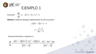 EJEMPLO 1
Encuentre , si
dy
dx
2 3
4 3 1
x y y x
− = −
Método 1: Podemos despejar explícitamente la y de la ecuación.
( )
2 3
4 3 1
y x x
− = −
3
2
1
4 3
x
y
x
−
=
−
Entonces derivando y respecto a x.
( )( ) ( )( )
( ) ( )
2 2 3 4 2
2 2
2 2
4 3 3 1 8 4 9 8
4 3 4 3
x x x x
dy x x x
dx x x
− − − − +
= =
− −
 