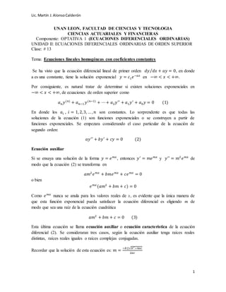 Lic. Martín J.AlonsoCalderón
1
UNAN LEON, FACULTAD DE CIENCIAS Y TECNOLOGIA
CIENCIAS ACTUARIALES Y FINANCIERAS
Componente: OPTATIVA 1 (ECUACIONES DIFERENCIALES ORDINARIAS)
UNIDAD II: ECUACIONES DIFERENCIALES ORDINARIAS DE ORDEN SUPERIOR
Clase: # 13
Tema: Ecuaciones lineales homogéneas con coeficientes constantes
Se ha visto que la ecuación diferencial lineal de primer orden 𝑑𝑦 𝑑𝑥⁄ + 𝑎𝑦 = 0, en donde
a es una constante, tiene la solución exponencial 𝑦 = 𝑐1 𝑒−𝑎𝑥
en −∞ < 𝑥 < +∞.
Por consiguiente, es natural tratar de determinar si existen soluciones exponenciales en
−∞ < 𝑥 < +∞, de ecuaciones de orden superior como
𝑎 𝑛 𝑦(𝑛)
+ 𝑎 𝑛−1 𝑦(𝑛−1)
+ ⋯+ 𝑎2 𝑦′′
+ 𝑎1 𝑦′
+ 𝑎0 𝑦 = 0 (1)
En donde los 𝑎𝑖 , 𝑖 = 1, 2,3, … , 𝑛 son constantes. Lo sorprendente es que todas las
soluciones de la ecuación (1) son funciones exponenciales o se construyen a partir de
funciones exponenciales. Se empezara considerando el caso particular de la ecuación de
segundo orden:
𝑎𝑦′′
+ 𝑏𝑦′
+ 𝑐𝑦 = 0 (2)
Ecuación auxiliar
Si se ensaya una solución de la forma 𝑦 = 𝑒 𝑚𝑥
, entonces 𝑦′
= 𝑚𝑒 𝑚𝑥
y 𝑦′′
= 𝑚2
𝑒 𝑚𝑥
de
modo que la ecuación (2) se transforma en
𝑎𝑚2
𝑒 𝑚𝑥
+ 𝑏𝑚𝑒 𝑚𝑥
+ 𝑐𝑒 𝑚𝑥
= 0
o bien
𝑒 𝑚𝑥
(𝑎𝑚2
+ 𝑏𝑚 + 𝑐) = 0
Como 𝑒 𝑚𝑥
nunca se anula para los valores reales de x, es evidente que la única manera de
que esta función exponencial pueda satisfacer la ecuación diferencial es eligiendo m de
modo que sea una raíz de la ecuación cuadrática
𝑎𝑚2
+ 𝑏𝑚 + 𝑐 = 0 (3)
Esta última ecuación se llama ecuación auxiliar o ecuación característica de la ecuación
diferencial (2). Se consideraran tres casos, según la ecuación auxiliar tenga raíces reales
distintas, raíces reales iguales o raíces complejas conjugadas.
Recordar que la solución de esta ecuación es: 𝑚 =
−𝑏±√𝑏2
−4𝑎𝑐
2𝑎𝑐
 
