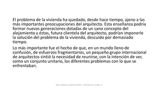El problema de la vivienda ha quedado, desde hace tiempo, ajeno a las
más importantes preocupaciones del arquitecto. Esta enseñanza podría
formar nuevas generaciones dotadas de un sano concepto del
alojamiento y éstas, futura clientela del arquitecto, podrían imponerle
la solución del problema de la vivienda, descuido por demasiado
tiempo.
Lo más importante fue el hecho de que, en un mundo lleno de
confusión, de esfuerzos fragmentarios, un pequeño grupo internacional
de arquitectos sintió la necesidad de reunirse, con la intención de ver,
como un conjunto unitario, los diferentes problemas con lo que se
enfrentaban.
ARQ. MARIELLA GARCIA AURICH - HISTORIA DE LA ARQ. III
 