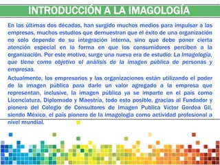 INTRODUCCIÓN A LA IMAGOLOGÍA
En las últimas dos décadas, han surgido muchos medios para impulsar a las
empresas, muchos estudios que demuestran que el éxito de una organización
no solo depende de su integración interna, sino que debe poner cierta
atención especial en la forma en que los consumidores perciben a la
organización. Por este motivo, surge una nueva era de estudio: La Imagología,
que tiene como objetivo el análisis de la imagen pública de personas y
empresas.
Actualmente, los empresarios y las organizaciones están utilizando el poder
de la imagen pública para darle un valor agregado a la empresa que
representan, inclusive, la imagen pública ya se imparte en el país como
Licenciatura, Diplomado y Maestría, todo esto posible, gracias al Fundador y
pionero del Colegio de Consultores de Imagen Publica Víctor Gordoa Gil,
siendo México, el país pionero de la imagologia como actividad profesional a
nivel mundial.
 