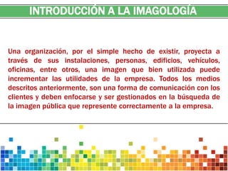 INTRODUCCIÓN A LA IMAGOLOGÍA


Una organización, por el simple hecho de existir, proyecta a
través de sus instalaciones, personas, edificios, vehículos,
oficinas, entre otros, una imagen que bien utilizada puede
incrementar las utilidades de la empresa. Todos los medios
descritos anteriormente, son una forma de comunicación con los
clientes y deben enfocarse y ser gestionados en la búsqueda de
la imagen pública que represente correctamente a la empresa.
 