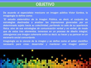 OBJETIVO
De acuerdo al especialista mexicano en imagen pública Víctor Gordoa, la
imagologia la define como:
“El estudio sistemático de la Imagen Pública, es decir, el conjunto de
estrategias destinadas a analizar las impresiones generadas por un
determinado sujeto hacia su colectividad, partiendo no sólo de su apariencia
física, sino de sus estrategias de comunicación verbal y no verbal, de modo
que de estos tres elementos, inmersos en un proceso de diseño integral,
obtengamos una imagen coherente entre su decir, su hacer y su parecer en un
escenario social concordante.
Imagologia es la ciencia de la imagen y se define como el saber científico
necesario para crear, desarrollar y mantener una imagen pública”
 