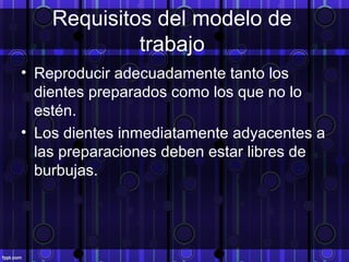 Requisitos del modelo de
trabajo
• Reproducir adecuadamente tanto los
dientes preparados como los que no lo
estén.
• Los dientes inmediatamente adyacentes a
las preparaciones deben estar libres de
burbujas.
 
