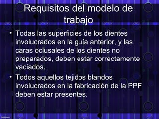Requisitos del modelo de
trabajo
• Todas las superficies de los dientes
involucrados en la guía anterior, y las
caras oclusales de los dientes no
preparados, deben estar correctamente
vaciados.
• Todos aquellos tejidos blandos
involucrados en la fabricación de la PPF
deben estar presentes.
 