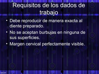 Requisitos de los dados de
trabajo
• Debe reproducir de manera exacta al
diente preparado.
• No se aceptan burbujas en ninguna de
sus superficies.
• Margen cervical perfectamente visible.
 