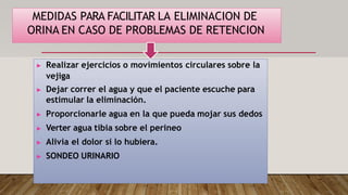 MEDIDAS PARA FACILITAR LA ELIMINACION DE
ORINA EN CASO DE PROBLEMAS DE RETENCION
▶ Realizar ejercicios o movimientos circulares sobre la
vejiga
▶ Dejar correr el agua y que el paciente escuche para
estimular la eliminación.
▶ Proporcionarle agua en la que pueda mojar sus dedos
▶ Verter agua tibia sobre el perineo
▶ Alivia el dolor si lo hubiera.
▶ SONDEO URINARIO
 