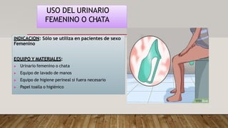 USO DEL URINARIO
FEMENINO O CHATA
INDICACION: Sólo se utiliza en pacientes de sexo
Femenino
EQUIPO Y MATERIALES:
▶ Urinario femenino o chata
▶ Equipo de lavado de manos
▶ Equipo de higiene perineal si fuera necesario
▶ Papel toalla o higiénico
 