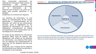 14
Para comprender plenamente los
sistemas de información debe conocer las
dimensiones más amplias de
organización, administración y tecnología
de la información de los
sistemas (vea la figura 1.5), junto con su
poder para proveer soluciones a los
desafíos y
problemas en el entorno de negocios.
Los sistemas de información, la cual
abarca un entendimiento de los niveles
gerenciales y organizacionales de los
sistemas, así como de sus dimensiones
técnicas, como el alfabetismo en los
sistemas de información. En cambio, el
alfabetismo computacional se enfoca
principalmente en el conocimiento de la
tecnología de la información.
El campo de los sistemas de información
gerencial (MIS) trata de obtener este
alfabetismo más amplio en los sistemas
de información. Los sistemas MIS tratan
con los aspectos del comportamiento al
igual que con los aspectos técnicos que
rodean el
desarrollo, uso e impacto de los sistemas
de información que utilizan los gerentes y
empleados en las empresas.
(Laudon & Laudon, 2018)
 