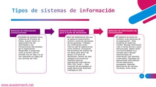 Tipos de sistemas de información
Sistemas de Información
transaccionales
•También se conocen como
Sistemas de Proceso de
Datos. buscan hacer un
seguimiento de las
actividades y las
transacciones elementales
de la organización.
Responden a preguntas
como el dinero que ha
entrado hoy en caja o si se
han realizado los pagos de
las nóminas del mes.
Sistemas de información
para la toma de decisiones
•Son los sistemas en los que
se apoya el seguimiento,
control y toma de decisiones
de los gerentes. Trabajan
con información tanto
interna (del SI Operacional)
como externa; Incorporan
herramientas de análisis de
los datos para servir de
apoyo a la toma de
decisiones; Dentro de esta
categoría encontramos
diversos tipos de
aplicaciones informáticas:
DSS, EIS, OLAP.... Este
conjunto de tecnologías se
suele denominar Business
Intelligence (BI)
Sistemas de Información de
Comunicación
•El objetivo es poner en
contacto a las personas de
la organización. Está
presente en todos los
niveles. Maneja información
más o menos formal y poco
estructurada. Deben tener
una funcionalidad muy
variada para manejar
diversos tipos de
información (por ejemplo,
multimedia). Ejemplos de
aplicaciones informáticas:
Correo electrónico,
groupware, tablones
electrónicos de noticias,
Intranets, entre otras.
18
www.ausiasmarch.net
 