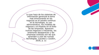 Lo que hace de los sistemas de
información gerencial el tema
más emocionante en los
negocios es el cambio continuo
en la tecnología, su uso
administrativo, los modelos de
negocios y el impacto en el éxito
de las empresas. Aparecen
nuevos negocios e industrias, los
anteriores desaparecen y las
empresas exitosas son las que
aprenden a usar las nuevas
tecnologías. (Laudon y Laudon,
2018, p. 2)
 