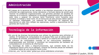 •El trabajo de la gerencia es dar sentido a las distintas situaciones a las que se
enfrentan las organizaciones, tomar decisiones y formular planes de acción para
resolver los problemas organizacionales. Los gerentes perciben los desafíos de
negocios en el entorno; establecen la estrategia organizacional para responder a
esos retos y asignan los recursos tanto financieros como humanos para
coordinar el trabajo y tener éxito. En el transcurso de este proceso deben ejercer
un liderazgo responsable. Los sistemas de información de negocios que
describimos en este libro reflejan las esperanzas, sueños y experiencias de los
gerentes del mundo real.
Administración
•Es una de las diversas herramientas que utilizan los gerentes para enfrentar el
cambio. El hardware de computadora es el equipo físico que se utiliza para las
actividades de entrada, procesamiento y salida en un sistema de información
•El software de computadora consiste en las instrucciones detalladas y
preprogramadas que controlan y coordinan los componentes de hardware de
computadora en un sistema de información
•La tecnología de redes y telecomunicaciones, que consiste tanto en los
dispositivos físicos como en el software, conecta las diversas piezas de hardware
y transfiere datos de una ubicación física a otra.
•Internet, una “red de redes” global que utiliza estándares universales
Tecnología de la información
(Laudon y Laudon, 2018)
 