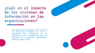 ¿Cuál es el impacto
de los sistemas de
información en las
organizaciones?
Los sistemas de información se han convertido
en herramientas integrales en línea e
interactivas, muy involucradas en las
operaciones y en el proceso de toma de
decisiones de las grandes organizaciones
(Laudon y Laudon, 2016)
 
