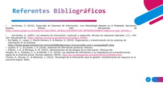 Referentes Bibliográficos
38
• Fernández, V. (2010). Desarrollo de Sistemas de Información: Una Metodología Basada en el Modelado. Barcelona,
España: Edición UPC. Recuperado de
https://books.google.co.uk/books?id=Sqm7jNZS_L0C&dq=SISTEMAS+DE+INFORMACION&hl=es&source=gbs_navlinks_s
• Hernández, A. (2003). Los sisteams de información: evolución y desarrollo. Revista de relaciones laborales, (11). 149-
165. Recuperado de https://dialnet.unirioja.es/servlet/articulo?codigo=793097
• De Pablos, C., Lòpez, J., Martìn-Romero, S. & Medina, S. (2019). Organización y transformación de los sistemas de
información en la empresa.
https://books.google.es/books?id=hnCLDwAAQBAJ&printsec=frontcover&hl=es#v=onepage&q&f=false
• Laudon, K. C., & Laudon, J. P. (2018). Sistemas de información gerencial. Pearson.
• O'Brien, J. A., & Marakas, G. M. (2010). Administración de tecnologías de la información. McGraw-Hill
•Proaño, M. F., Orellana, S. Y., & Martillo, I. O. (2018). Los sistemas de información y su importancia en la transformación
digital de la empresa actual. Revista espacios, 39(45). http://es.revistaespacios.com/a18v39n45/18394503.html
•Turban, E., McLean, E., & Wetherbe, J. (2016). Tecnología de la información para la gestión: transformando los negocios en la
economía digital. Wiley.
 