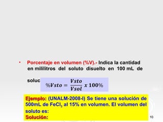 •   Porcentaje en volumen (%V).- Indica la cantidad
    en mililitros del soluto disuelto en 100 mL de

    solución.


    Ejemplo: (UNALM-2008-I) Se tiene una solución de
    500mL de FeCl3 al 15% en volumen. El volumen del
    soluto es:
    Solución:                                          10
 