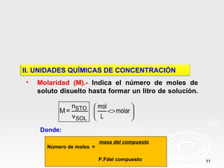 II. UNIDADES QUÍMICAS DE CONCENTRACIÓN
•   Molaridad (M).- Indica el número de moles de
    soluto disuelto hasta formar un litro de solución.

              n         mol          
           M = STO          <> molar 
              v SOL     L            
    Donde:
                           masa del compuesto
       Número de moles =

                           P.Fdel compuesto              11
 