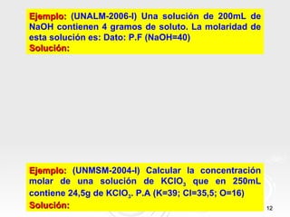 Ejemplo: (UNALM-2006-I) Una solución de 200mL de
NaOH contienen 4 gramos de soluto. La molaridad de
esta solución es: Dato: P.F (NaOH=40)
Solución:




Ejemplo: (UNMSM-2004-I) Calcular la concentración
molar de una solución de KClO3 que en 250mL
contiene 24,5g de KClO3. P.A (K=39; Cl=35,5; O=16)
Solución:                                            12
 