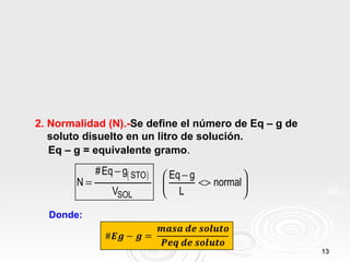 2. Normalidad (N).-Se define el número de Eq – g de
   soluto disuelto en un litro de solución.
   Eq – g = equivalente gramo.
             # Eq − g( STO )    Eq − g           
        N=                             <> normal 
                 VSOL           L                
  Donde:


                                                      13
 