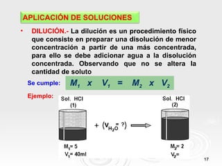 APLICACIÓN DE SOLUCIONES
•    DILUCIÓN.- La dilución es un procedimiento físico
     que consiste en preparar una disolución de menor
     concentración a partir de una más concentrada,
     para ello se debe adicionar agua a la disolución
     concentrada. Observando que no se altera la
     cantidad de soluto
    Se cumple:   M1 x    V1 =     M2 x V2
    Ejemplo:




                                                         17
 