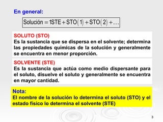 En general:
    Solución = 1STE + STO ( 1) + STO ( 2 ) +K

SOLUTO (STO)
Es la sustancia que se dispersa en el solvente; determina
las propiedades químicas de la solución y generalmente
se encuentra en menor proporción.
SOLVENTE (STE)
Es la sustancia que actúa como medio dispersante para
el soluto, disuelve el soluto y generalmente se encuentra
en mayor cantidad.

Nota:
El nombre de la solución lo determina el soluto (STO) y el
estado físico lo determina el solvente (STE)

                                                             3
 