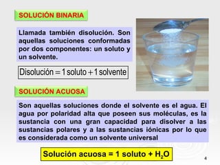 SOLUCIÓN BINARIA

Llamada también disolución. Son
aquellas soluciones conformadas
por dos componentes: un soluto y
un solvente.

Disolución = 1 soluto + 1 solvente

SOLUCIÓN ACUOSA

Son aquellas soluciones donde el solvente es el agua. El
agua por polaridad alta que poseen sus moléculas, es la
sustancia con una gran capacidad para disolver a las
sustancias polares y a las sustancias iónicas por lo que
es considerada como un solvente universal

       Solución acuosa = 1 soluto + H2O                4
 