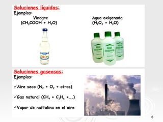 Soluciones líquidas:
Ejemplos:
        Vinagre                  Agua oxigenada
   (CH3COOH + H2O)               (H2O2 + H2O)




Soluciones gaseosas:
Ejemplos:

Aire seco (N2 + O2 + otros)

Gas natural (CH4 + C2H6 +….)

Vapor de naftalina en el aire

                                                  6
 