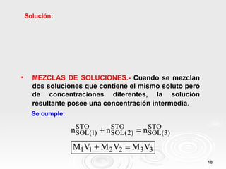 18
18
Solución:
• MEZCLAS DE SOLUCIONES.- Cuando se mezclan
dos soluciones que contiene el mismo soluto pero
de concentraciones diferentes, la solución
resultante posee una concentración intermedia.
Se cumple:
STO STO STO
SOL(1) SOL(2) SOL(3)
1 1 2 2 3 3
n n n
M V M V M V
+ =
+ =
 