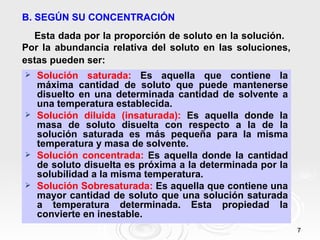 7
7
B. SEGÚN SU CONCENTRACIÓN
Esta dada por la proporción de soluto en la solución.
Por la abundancia relativa del soluto en las soluciones,
estas pueden ser:
 Solución saturada: Es aquella que contiene la
máxima cantidad de soluto que puede mantenerse
disuelto en una determinada cantidad de solvente a
una temperatura establecida.
 Solución diluida (insaturada): Es aquella donde la
masa de soluto disuelta con respecto a la de la
solución saturada es más pequeña para la misma
temperatura y masa de solvente.
 Solución concentrada: Es aquella donde la cantidad
de soluto disuelta es próxima a la determinada por la
solubilidad a la misma temperatura.
 Solución Sobresaturada: Es aquella que contiene una
mayor cantidad de soluto que una solución saturada
a temperatura determinada. Esta propiedad la
convierte en inestable.
 