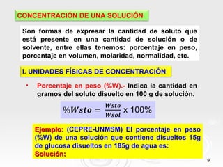 9
9
CONCENTRACIÓN DE UNA SOLUCIÓN
Son formas de expresar la cantidad de soluto que
está presente en una cantidad de solución o de
solvente, entre ellas tenemos: porcentaje en peso,
porcentaje en volumen, molaridad, normalidad, etc.
I. UNIDADES FÍSICAS DE CONCENTRACIÓN
• Porcentaje en peso (%W).- Indica la cantidad en
gramos del soluto disuelto en 100 g de solución.
Ejemplo:
Ejemplo: (CEPRE-UNMSM) El porcentaje en peso
(%W) de una solución que contiene disueltos 15g
de glucosa disueltos en 185g de agua es:
Solución:
Solución:
 