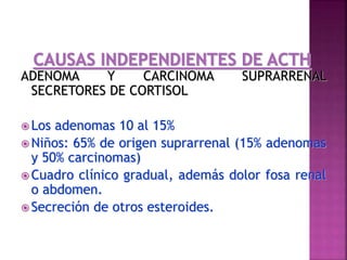 ADENOMA Y CARCINOMA SUPRARRENAL
SECRETORES DE CORTISOL
 Los adenomas 10 al 15%
 Niños: 65% de origen suprarrenal (15% adenomas
y 50% carcinomas)
 Cuadro clínico gradual, además dolor fosa renal
o abdomen.
 Secreción de otros esteroides.
 