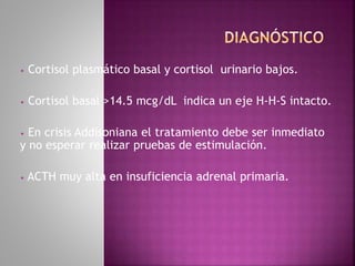 • Cortisol plasmático basal y cortisol urinario bajos.
• Cortisol basal >14.5 mcg/dL indica un eje H-H-S intacto.
• En crisis Addisoniana el tratamiento debe ser inmediato
y no esperar realizar pruebas de estimulación.
• ACTH muy alta en insuficiencia adrenal primaria.
 