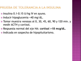  Insulina 0.1-0.15 U/kg IV en ayuno.
 Inducir hipoglucemia <40 mg/dL.
 Tomar muestra venosas al 0, 30, 45, 60, 90 y 120 min. y
medir ACTH y cortisol.
 Respuesta normal del eje HA: cortisol >18 mcg/dL.
 Indicada en sospecha de hipopituitarismo.
 