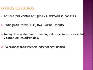 - Anticuerpos contra antígeno 21-hidroxilasa por RIAs.
 Radiografía tórax, PPD, BAAR orina, esputo…
 Tomografía abdominal: tamaño, calcificaciones, densidad
y forma de las adrenales.
 RM cráneo: insuficiencia adrenal secundaria.
 