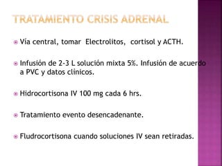  Vía central, tomar Electrolitos, cortisol y ACTH.
 Infusión de 2-3 L solución mixta 5%. Infusión de acuerdo
a PVC y datos clínicos.
 Hidrocortisona IV 100 mg cada 6 hrs.
 Tratamiento evento desencadenante.
 Fludrocortisona cuando soluciones IV sean retiradas.
 