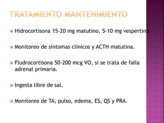  Hidrocortisona 15-20 mg matutino, 5-10 mg vespertino.
 Monitoreo de síntomas clínicos y ACTH matutina.
 Fludrocortisona 50-200 mcg VO, si se trata de falla
adrenal primaria.
 Ingesta libre de sal.
 Monitoreo de TA, pulso, edema, ES, QS y PRA.
 