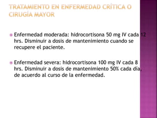  Enfermedad moderada: hidrocortisona 50 mg IV cada 12
hrs. Disminuir a dosis de mantenimiento cuando se
recupere el paciente.
 Enfermedad severa: hidrocortisona 100 mg IV cada 8
hrs. Disminuir a dosis de mantenimiento 50% cada día,
de acuerdo al curso de la enfermedad.
 