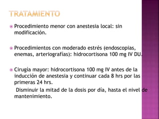  Procedimiento menor con anestesia local: sin
modificación.
 Procedimientos con moderado estrés (endoscopias,
enemas, arteriografías): hidrocortisona 100 mg IV DU.
 Cirugía mayor: hidrocortisona 100 mg IV antes de la
inducción de anestesia y continuar cada 8 hrs por las
primeras 24 hrs.
Disminuir la mitad de la dosis por día, hasta el nivel de
mantenimiento.
 