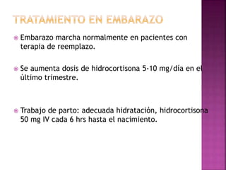  Embarazo marcha normalmente en pacientes con
terapia de reemplazo.
 Se aumenta dosis de hidrocortisona 5-10 mg/día en el
último trimestre.
 Trabajo de parto: adecuada hidratación, hidrocortisona
50 mg IV cada 6 hrs hasta el nacimiento.
 