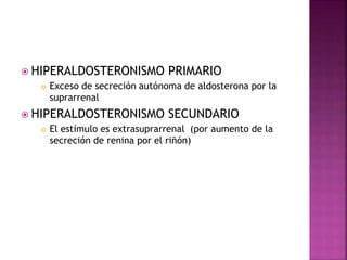 HIPERALDOSTERONISMO PRIMARIO
 Exceso de secreción autónoma de aldosterona por la
suprarrenal
 HIPERALDOSTERONISMO SECUNDARIO
 El estímulo es extrasuprarrenal (por aumento de la
secreción de renina por el riñón)
 