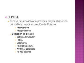  CLINICA
 Exceso de aldosterona provoca mayor absorción
de sodio y mayor excreción de Potasio.
 Hipertensión
 Hipopotasemia
 Deplesión de potasio
 Debilidad muscular
 Fatiga
 Calambres
 Polidipsia poliuria
 Arritmias cardiacas
 No hay edemas
 