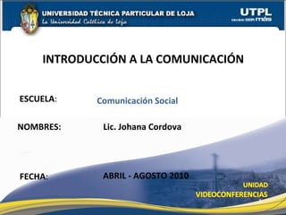 ESCUELA :  NOMBRES: Lic. Johana Cordova INTRODUCCI ÓN A LA COMUNICACIÓN FECHA : Comunicaci ón Social ABRIL - AGOSTO 2010 
