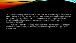 .
• 4. Confidencialidad y protección de la identidad: recuerda a tus hijos/as que nunca
deben proporcionar información personal como la edad, teléfono, dirección a través
de Internet. En caso de foros, chat, o videojuegos ayúdales a elegir nombre de
usuario para identificarse y asegurarse de que no revelen ningún tipo de
información personal.
• 5. Comunicación con otros padres y madres: establece normas comunes, comparte
información sobre contenidos de interés, medidas de seguridad, etc., que utilizan
con sus hijos
 
