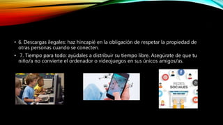 .
• 6. Descargas ilegales: haz hincapié en la obligación de respetar la propiedad de
otras personas cuando se conecten.
• 7. Tiempo para todo: ayúdales a distribuir su tiempo libre. Asegúrate de que tu
niño/a no convierte el ordenador o videojuegos en sus únicos amigos/as.
 