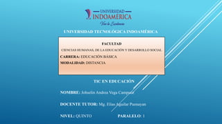 UNIVERSIDAD TECNOLÓGICA INDOAMÉRICA
FACULTAD
CIENCIAS HUMANAS, DE LA EDUCACIÓN Y DESARROLLO SOCIAL
CARRERA: EDUCACIÓN BÁSICA
MODALIDAD: DISTANCIA
TIC EN EDUCACIÓN
NOMBRE: Johselin Andrea Vega Campuez
DOCENTE TUTOR: Mg. Elías Aguilar Puenayan
NIVEL: QUINTO PARALELO: 1
 
