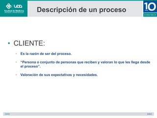 Descripción de un proceso
• CLIENTE:
• Es la razón de ser del proceso.
• “Persona o conjunto de personas que reciben y valoran lo que les llega desde
el proceso”.
• Valoración de sus expectativas y necesidades.
 
