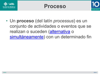 Proceso
• Un proceso (del latín processus) es un
conjunto de actividades o eventos que se
realizan o suceden (alternativa o
simultáneamente) con un determinado fin
 
