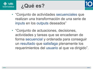 ¿Qué es?
• “Conjunto de actividades secuenciales que
realizan una transformación de una serie de
inputs en los outputs deseados”
• “Conjunto de actuaciones, decisiones,
actividades y tareas que se encadenan de
forma secuencial y ordenada para conseguir
un resultado que satisfaga plenamente los
requerimientos del usuario al que va dirigido”.
 
