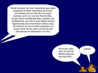 Estas controversias sobre la figura de Cristo eran muy importantes para la Iglesia, porque en ellas se centraban una parte fundamental de toda la doctrina cristiana. Después de todo, se había aceptado el hecho de que Cristo era una sola persona con dos naturalezas:  la divina  y  la humana. No es por nada, pero el Jefe ha debido buscarse una más fácil... ¡Sshhh! Desde siempre fue muy importante que todos aceptaran la doble naturaleza de Cristo:  era hombre por ser hijo de una mujer  humana , pero a la vez era Hijo de Dios.  El que fuera considerado Dios y hombre era fundamental, por ello el arte debió siempre ingeniárselas para manifestar ambas cosas. No siempre se tuvo el éxito esperado y la mayor parte de las veces una de las dos naturalezas se sobreponía a la otra. 